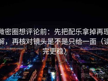 微密圈想评论前：先把配乐拿掉再理解，再核对镜头是不是只给一面（读完更稳）