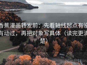 香蕉漫画转发前：先看轴线起点有没有动过，再把对象写具体（读完更清楚）