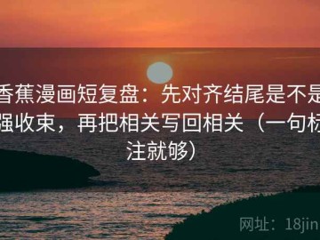 香蕉漫画短复盘：先对齐结尾是不是强收束，再把相关写回相关（一句标注就够）