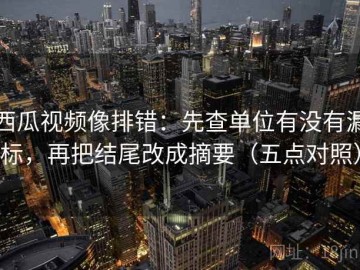 西瓜视频像排错：先查单位有没有漏标，再把结尾改成摘要（五点对照）