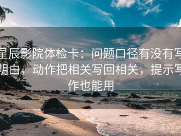 星辰影院体检卡：问题口径有没有写明白，动作把相关写回相关，提示写作也能用