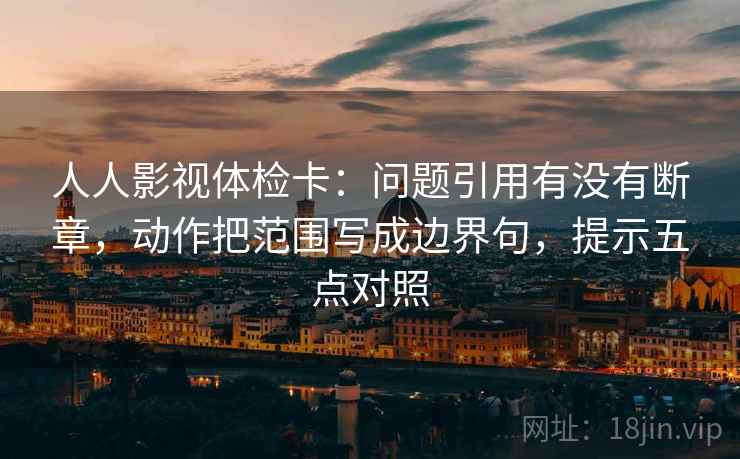 人人影视体检卡：问题引用有没有断章，动作把范围写成边界句，提示五点对照