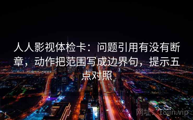 人人影视体检卡：问题引用有没有断章，动作把范围写成边界句，提示五点对照
