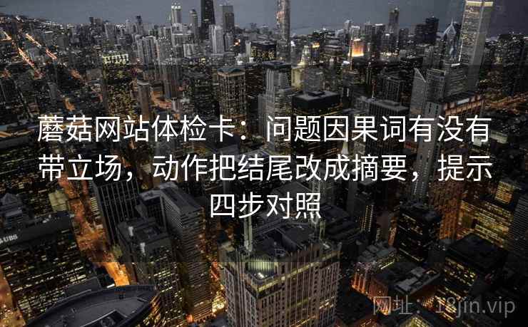 蘑菇网站体检卡:问题因果词有没有带立场,动作把结尾改成摘要,提示四步对照 蘑菇网站体检卡:问题因果词有没有带立场,动作把结尾改成摘要,提示四步对照