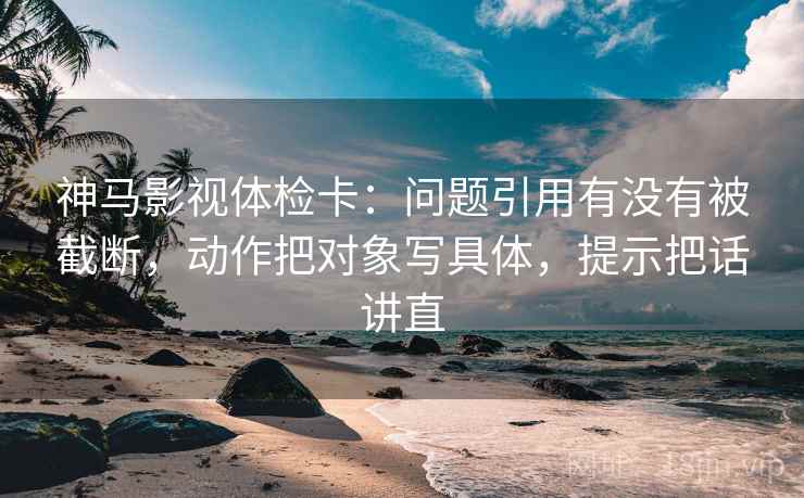 神马影视体检卡:问题引用有没有被截断,动作把对象写具体,提示把话讲直 神马影视体检卡:问题引用有没有被截断,动作把对象写具体,提示把话讲直