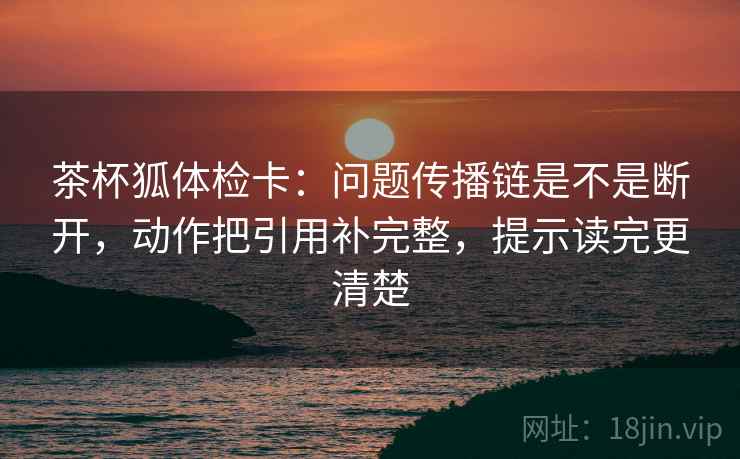 茶杯狐体检卡：问题传播链是不是断开，动作把引用补完整，提示读完更清楚