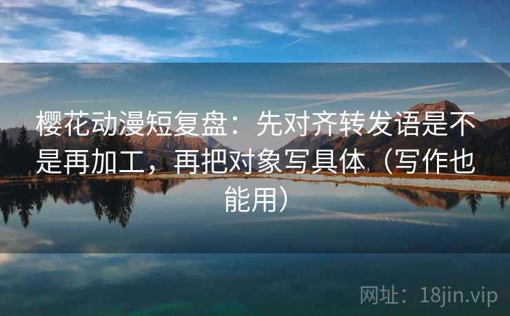 樱花动漫短复盘:先对齐转发语是不是再加工,再把对象写具体(写作也能用) 樱花动漫短复盘:先对齐转发语是不是再加工,再把对象写具体(写作也能用)