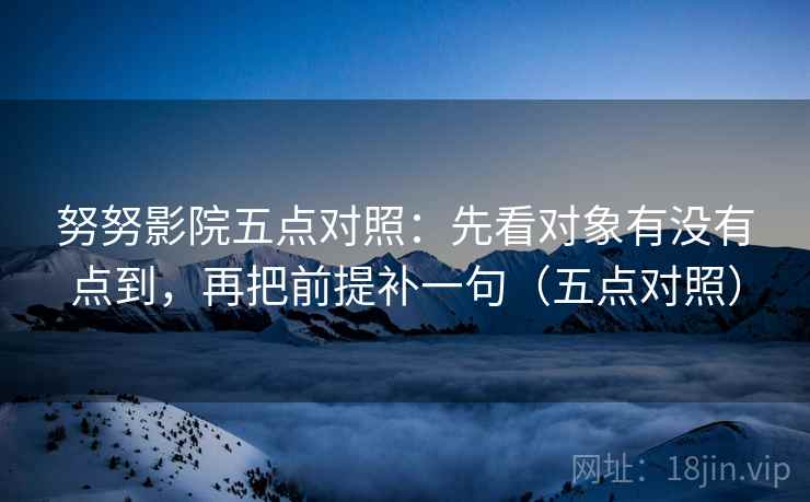 努努影院五点对照:先看对象有没有点到,再把前提补一句(五点对照) 努努影院五点对照:先看对象有没有点到,再把前提补一句(五点对照)