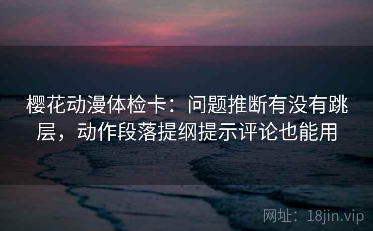 樱花动漫体检卡:问题推断有没有跳层,动作段落提纲提示评论也能用 樱花动漫体检卡:问题推断有没有跳层,动作段落提纲提示评论也能用
