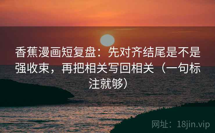 香蕉漫画短复盘:先对齐结尾是不是强收束,再把相关写回相关(一句标注就够) 香蕉漫画短复盘:先对齐结尾是不是强收束,再把相关写回相关(一句标注就够)