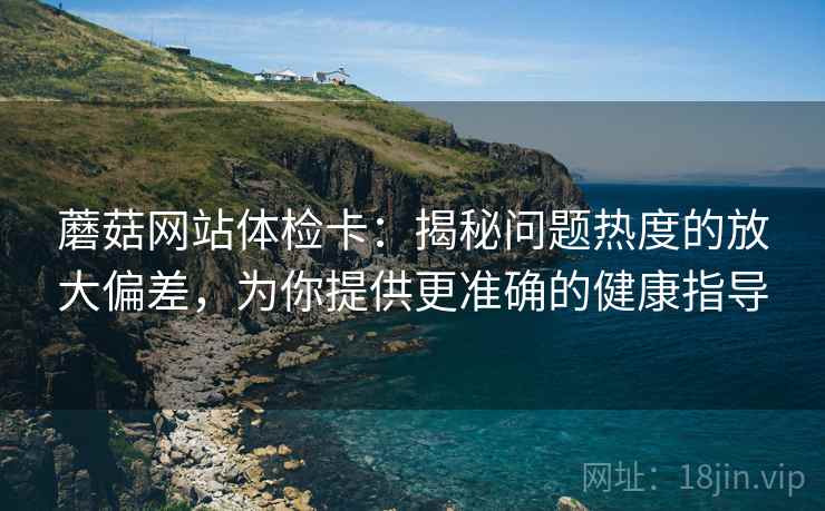 蘑菇网站体检卡:揭秘问题热度的放大偏差,为你提供更准确的健康指导 蘑菇网站体检卡:揭秘问题热度的放大偏差,为你提供更准确的健康指导