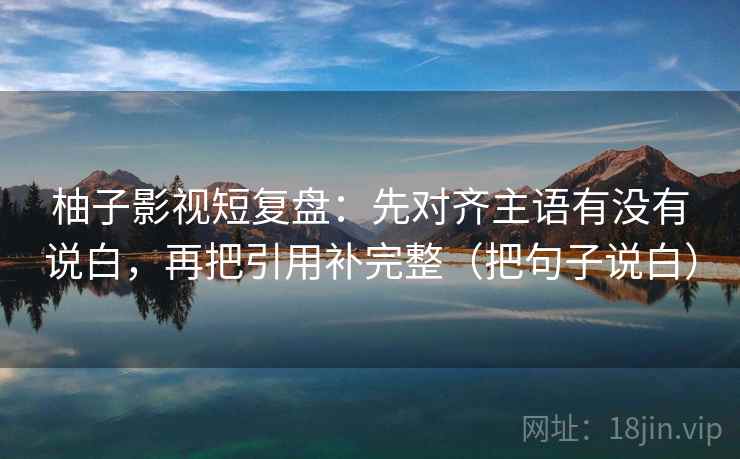 柚子影视短复盘:先对齐主语有没有说白,再把引用补完整(把句子说白) 柚子影视短复盘:先对齐主语有没有说白,再把引用补完整(把句子说白)