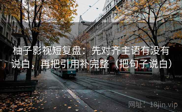 柚子影视短复盘:先对齐主语有没有说白,再把引用补完整(把句子说白) 柚子影视短复盘:先对齐主语有没有说白,再把引用补完整(把句子说白)