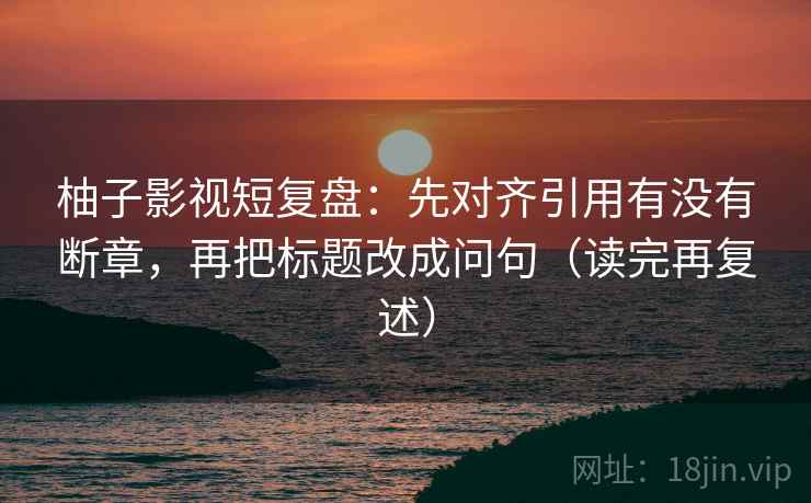柚子影视短复盘:先对齐引用有没有断章,再把标题改成问句(读完再复述) 柚子影视短复盘:先对齐引用有没有断章,再把标题改成问句(读完再复述)