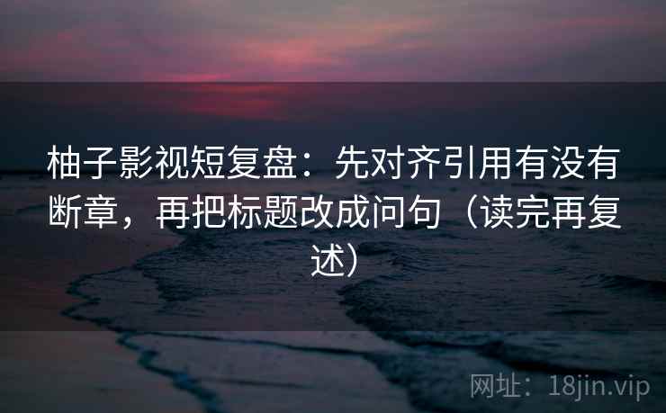 柚子影视短复盘:先对齐引用有没有断章,再把标题改成问句(读完再复述) 柚子影视短复盘:先对齐引用有没有断章,再把标题改成问句(读完再复述)