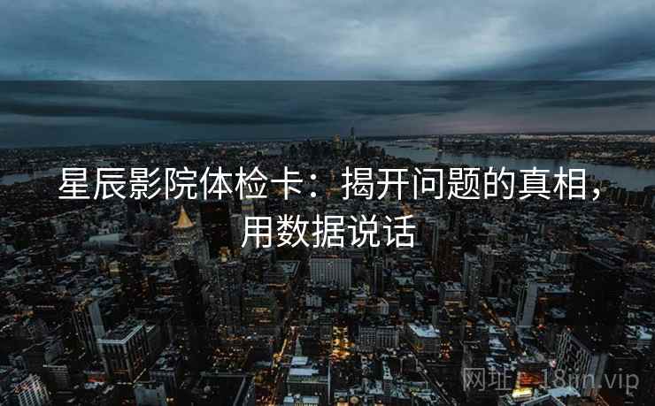 星辰影院体检卡:揭开问题的真相,用数据说话 星辰影院体检卡:揭开问题的真相,用数据说话