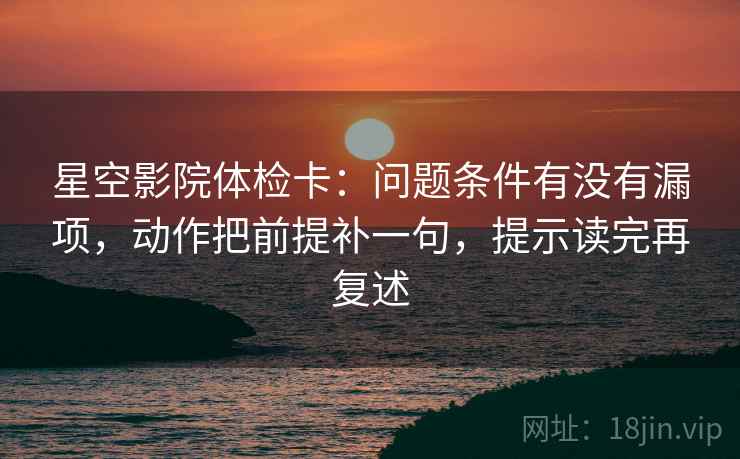 星空影院体检卡:问题条件有没有漏项,动作把前提补一句,提示读完再复述 星空影院体检卡:问题条件有没有漏项,动作把前提补一句,提示读完再复述