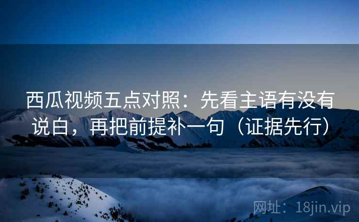西瓜视频五点对照：先看主语有没有说白，再把前提补一句（证据先行）