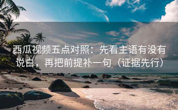 西瓜视频五点对照：先看主语有没有说白，再把前提补一句（证据先行）