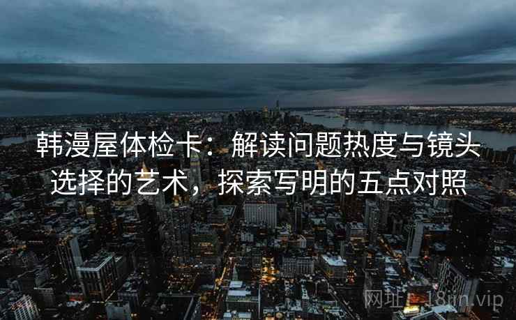 韩漫屋体检卡：解读问题热度与镜头选择的艺术，探索写明的五点对照