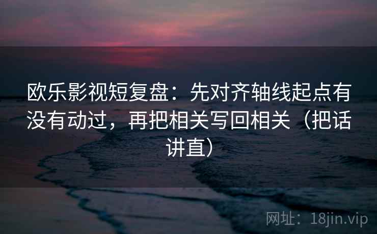 欧乐影视短复盘:先对齐轴线起点有没有动过,再把相关写回相关(把话讲直) 欧乐影视短复盘:先对齐轴线起点有没有动过,再把相关写回相关(把话讲直)