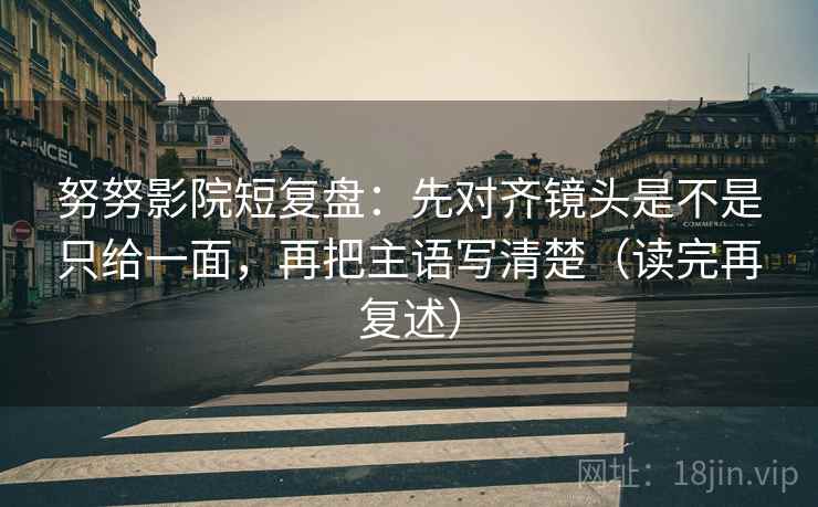 努努影院短复盘:先对齐镜头是不是只给一面,再把主语写清楚(读完再复述) 努努影院短复盘:先对齐镜头是不是只给一面,再把主语写清楚(读完再复述)