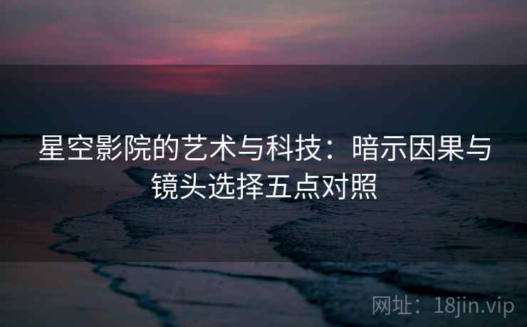 星空影院的艺术与科技:暗示因果与镜头选择五点对照 星空影院的艺术与科技:暗示因果与镜头选择五点对照