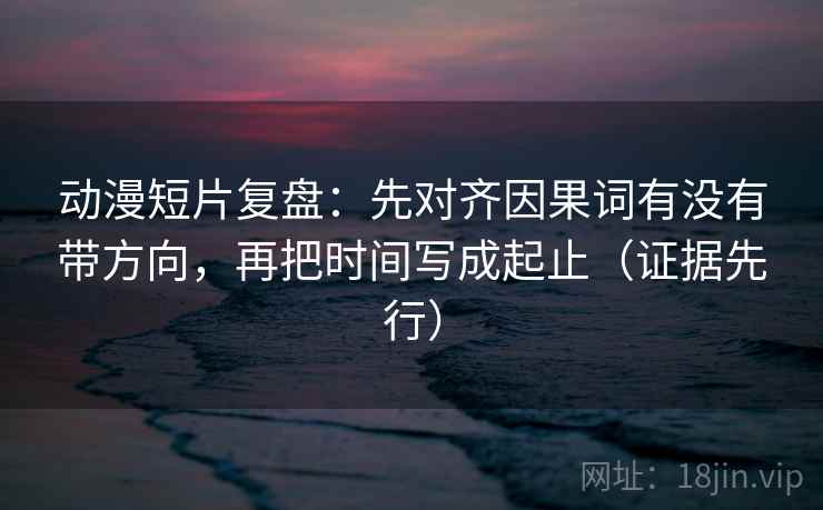动漫短片复盘:先对齐因果词有没有带方向,再把时间写成起止(证据先行) 动漫短片复盘:先对齐因果词有没有带方向,再把时间写成起止(证据先行)