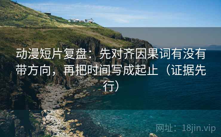 动漫短片复盘:先对齐因果词有没有带方向,再把时间写成起止(证据先行) 动漫短片复盘:先对齐因果词有没有带方向,再把时间写成起止(证据先行)
