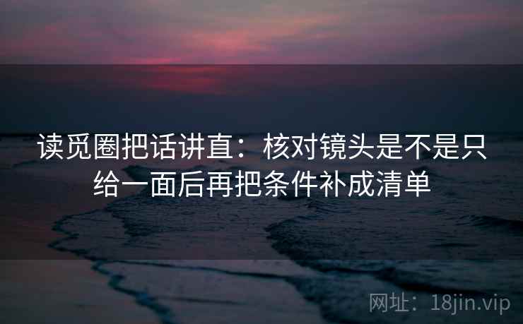 读觅圈把话讲直:核对镜头是不是只给一面后再把条件补成清单 读觅圈把话讲直:核对镜头是不是只给一面后再把条件补成清单