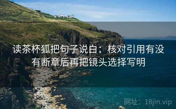 读茶杯狐把句子说白:核对引用有没有断章后再把镜头选择写明 读茶杯狐把句子说白:核对引用有没有断章后再把镜头选择写明