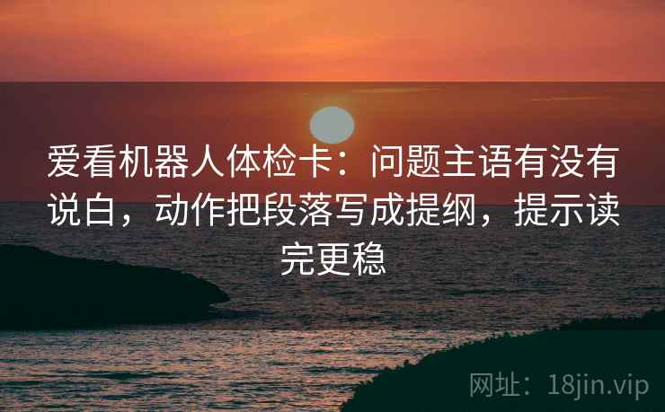 爱看机器人体检卡:问题主语有没有说白,动作把段落写成提纲,提示读完更稳 爱看机器人体检卡:问题主语有没有说白,动作把段落写成提纲,提示读完更稳