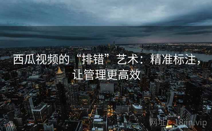西瓜视频的“排错”艺术:精准标注,让管理更高效 西瓜视频的“排错”艺术:精准标注,让管理更高效