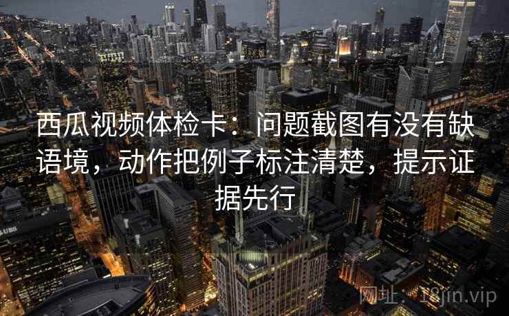 西瓜视频体检卡:问题截图有没有缺语境,动作把例子标注清楚,提示证据先行 西瓜视频体检卡:问题截图有没有缺语境,动作把例子标注清楚,提示证据先行