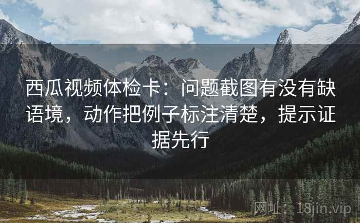 西瓜视频体检卡:问题截图有没有缺语境,动作把例子标注清楚,提示证据先行 西瓜视频体检卡:问题截图有没有缺语境,动作把例子标注清楚,提示证据先行