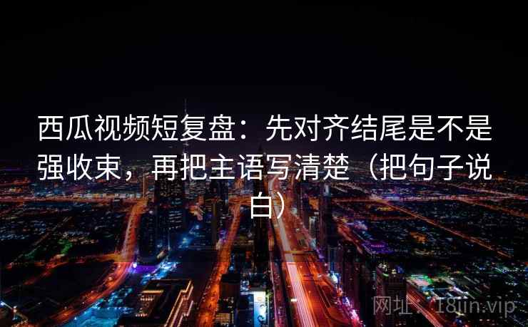 西瓜视频短复盘:先对齐结尾是不是强收束,再把主语写清楚(把句子说白) 西瓜视频短复盘:先对齐结尾是不是强收束,再把主语写清楚(把句子说白)