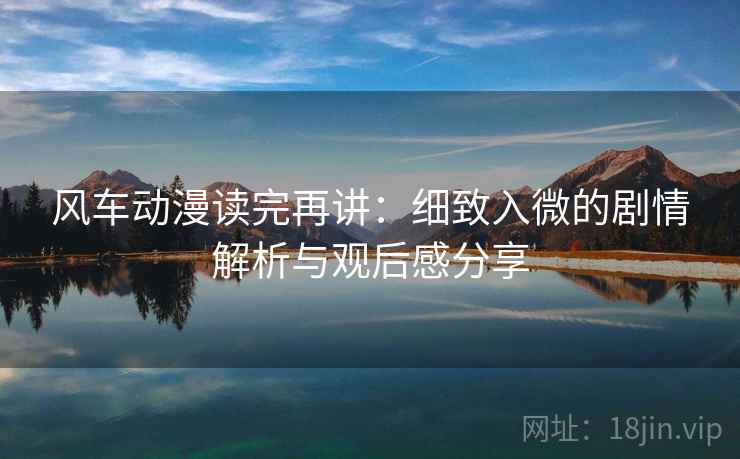 风车动漫读完再讲:细致入微的剧情解析与观后感分享 风车动漫读完再讲:细致入微的剧情解析与观后感分享