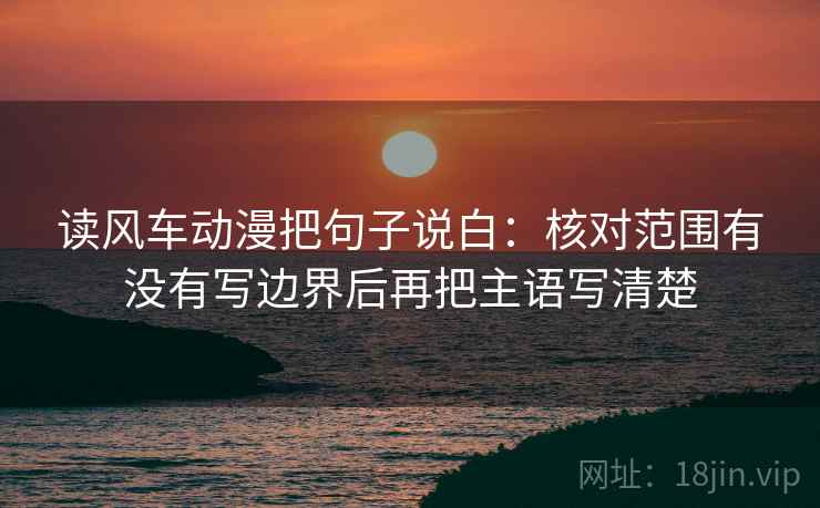 读风车动漫把句子说白:核对范围有没有写边界后再把主语写清楚 读风车动漫把句子说白:核对范围有没有写边界后再把主语写清楚