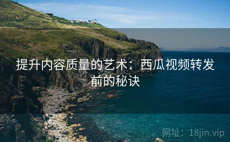 提升内容质量的艺术:西瓜视频转发前的秘诀 提升内容质量的艺术:西瓜视频转发前的秘诀
