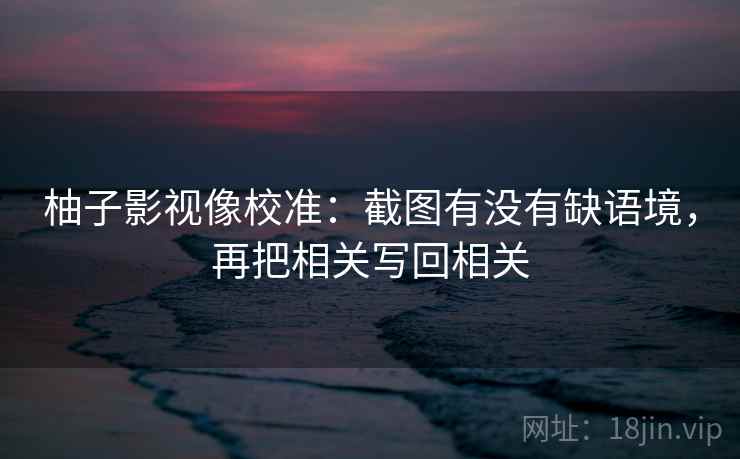 柚子影视像校准:截图有没有缺语境,再把相关写回相关 柚子影视像校准:截图有没有缺语境,再把相关写回相关